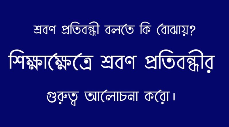 শ্রবণ প্রতিবন্ধী বলতে কি বোঝায়? শিক্ষাক্ষেত্রে শ্রবণ প্রতিবন্ধীর গুরুত্ব আলোচনা করো।